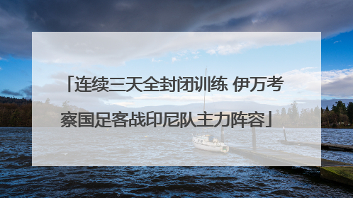 连续三天全封闭训练 伊万考察国足客战印尼队主力阵容