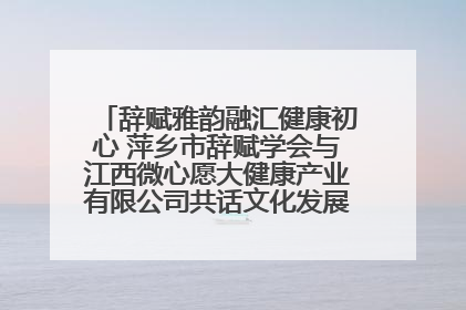 辞赋雅韵融汇健康初心 萍乡市辞赋学会与江西微心愿大健康产业有限公司共话文化发展新篇（图）