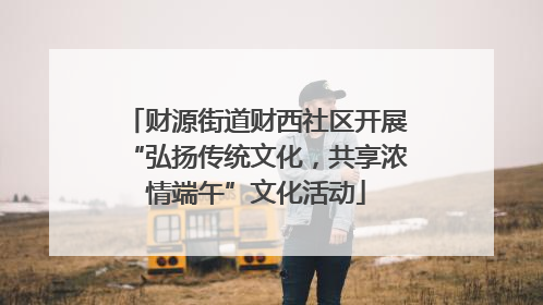 财源街道财西社区开展“弘扬传统文化，共享浓情端午”文化活动