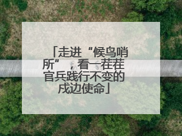 走进“候鸟哨所”，看一茬茬官兵践行不变的戍边使命