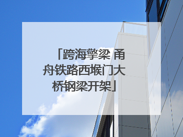 跨海擎梁 甬舟铁路西堠门大桥钢梁开架