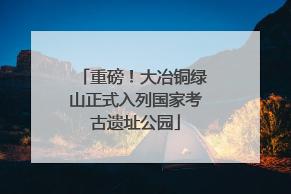 重磅！大冶铜绿山正式入列国家考古遗址公园