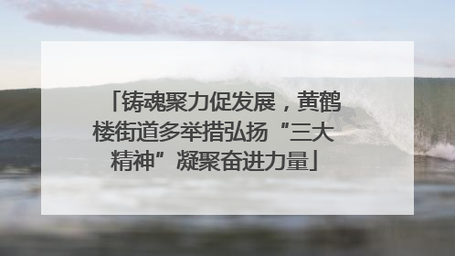 铸魂聚力促发展，黄鹤楼街道多举措弘扬“三大精神”凝聚奋进力量