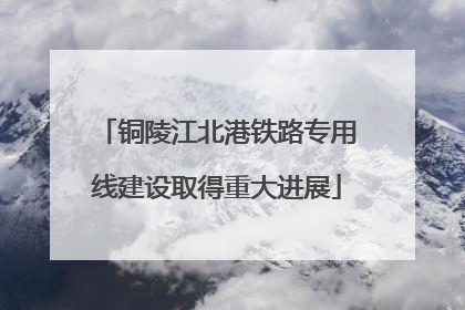 铜陵江北港铁路专用线建设取得重大进展
