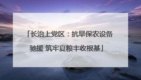 长治上党区：抗旱保农设备驰援 筑牢夏粮丰收根基