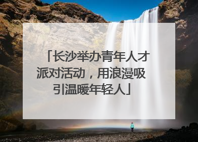 长沙举办青年人才派对活动，用浪漫吸引温暖年轻人