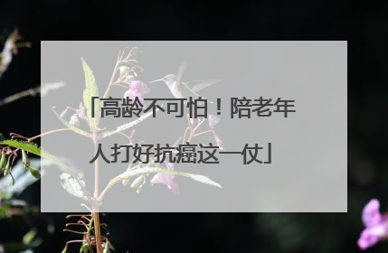 高龄不可怕！陪老年人打好抗癌这一仗
