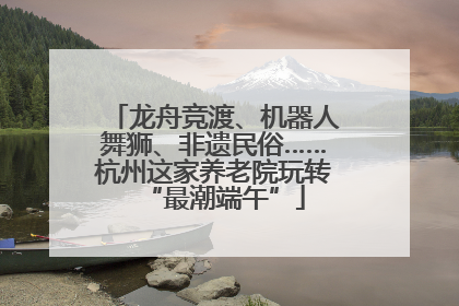 龙舟竞渡、机器人舞狮、非遗民俗……杭州这家养老院玩转“最潮端午”
