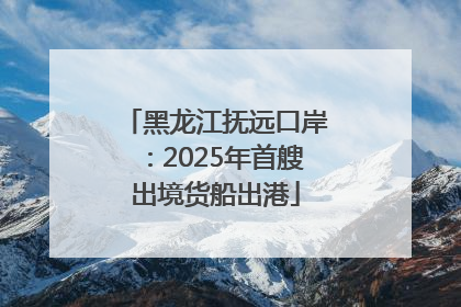 黑龙江抚远口岸：2025年首艘出境货船出港