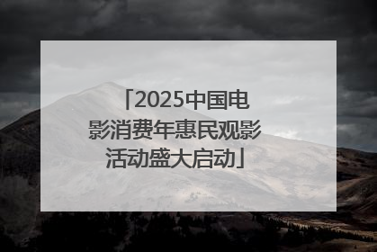 2025中国电影消费年惠民观影活动盛大启动