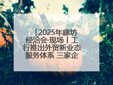 2025年廊坊经洽会·现场丨工行推出外贸新业态服务体系 三家企业首批签约