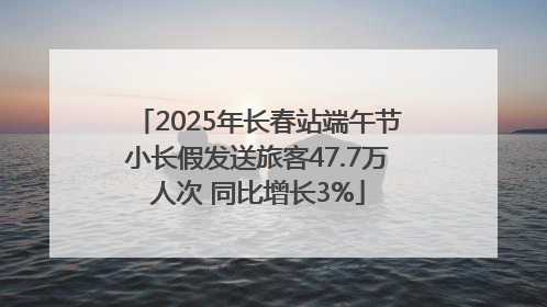 2025年长春站端午节小长假发送旅客47.7万人次 同比增长3%