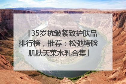 35岁抗皱紧致护肤品排行榜，推荐：松弛垮脸肌肤天菜水乳合集