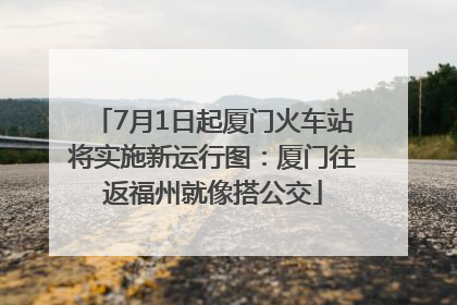 7月1日起厦门火车站将实施新运行图：厦门往返福州就像搭公交