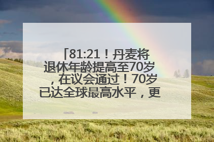 81:21！丹麦将退休年龄提高至70岁，在议会通过！70岁已达全球最高水平，更多国家或将逐步跟进